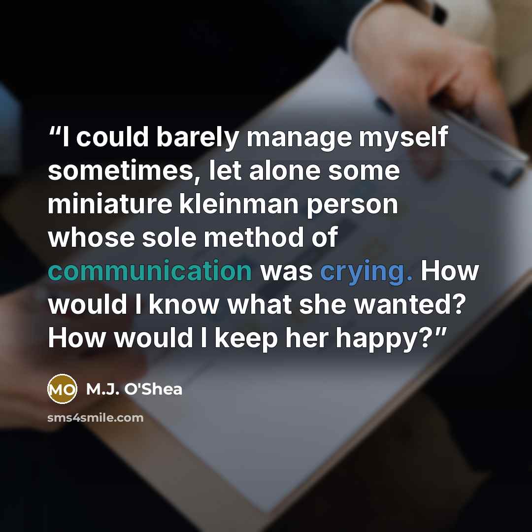 “I could barely manage myself sometimes, let alone some miniature kleinman person whose sole method of communication was crying. How would I know what she wanted? How would I keep her happy?” quote by M.J. O'Shea