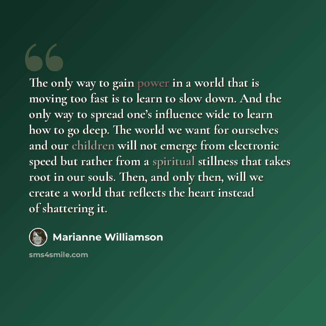 “The only way to gain power in a world that is moving too fast is to learn to slow down. And the only way to spread one’s influence wide to learn how to go deep. The world we want for ourselves and our children will not emerge from electronic speed but rather from a spiritual stillness that takes…” quote by Marianne Williamson