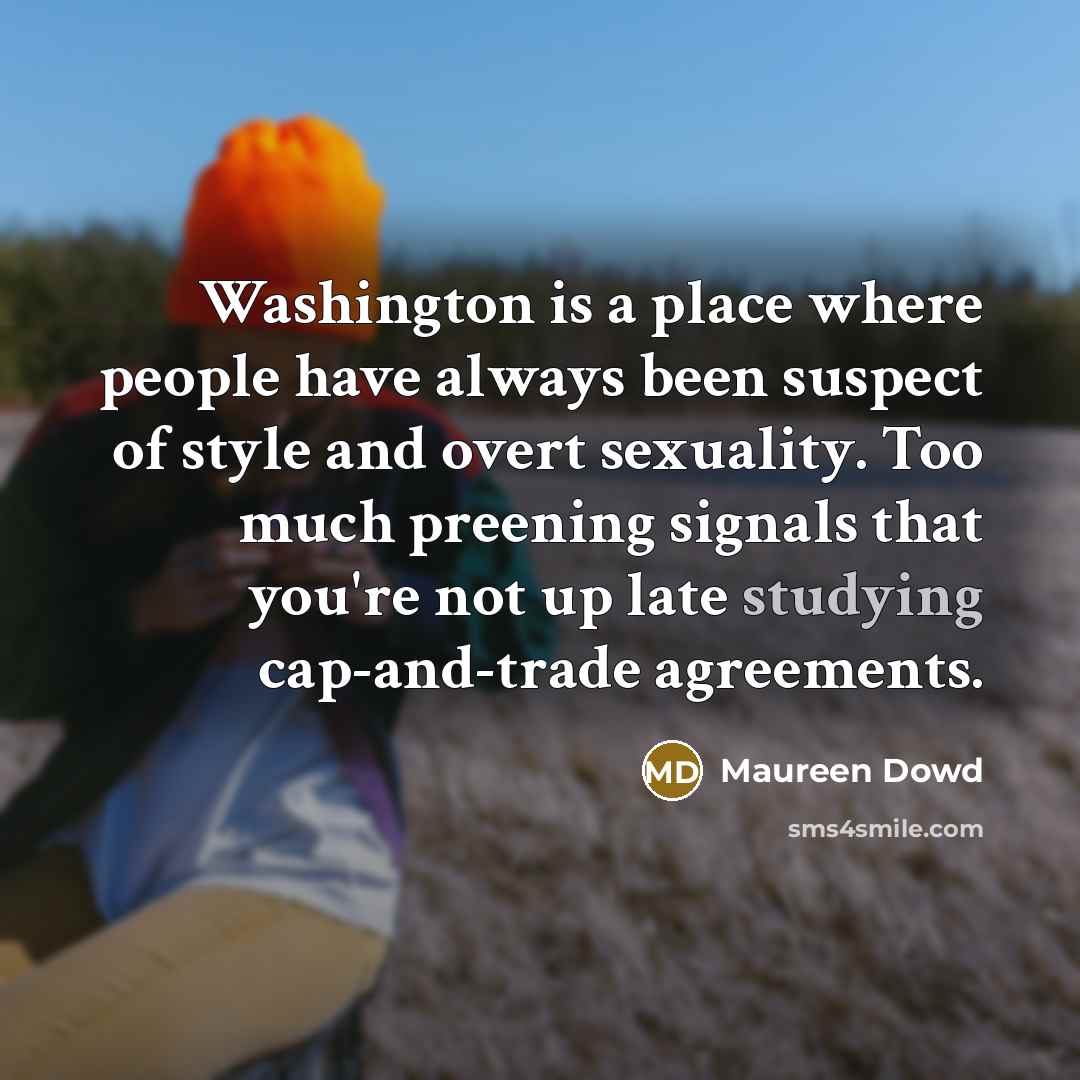 “Washington is a place where people have always been suspect of style and overt sexuality. Too much preening signals that you're not up late studying cap-and-trade agreements.” quote by Maureen Dowd