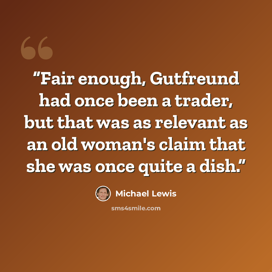 “Fair enough, Gutfreund had once been a trader, but that was as relevant as an old woman's claim that she was once quite a dish.” quote by Michael Lewis