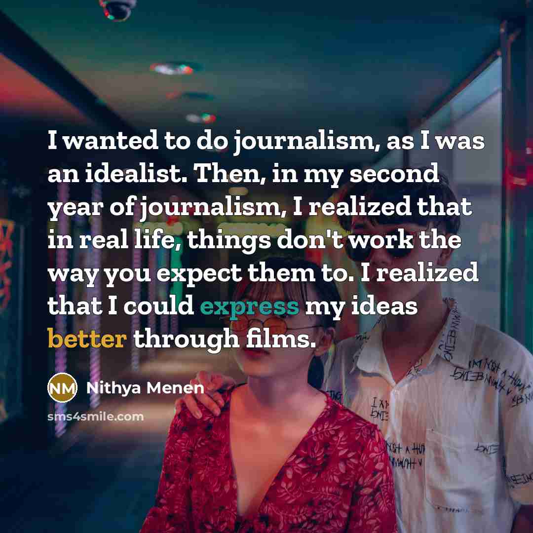 “I wanted to do journalism, as I was an idealist. Then, in my second year of journalism, I realized that in real life, things don't work the way you expect them to. I realized that I could express my ideas better through films.” quote by Nithya Menen
