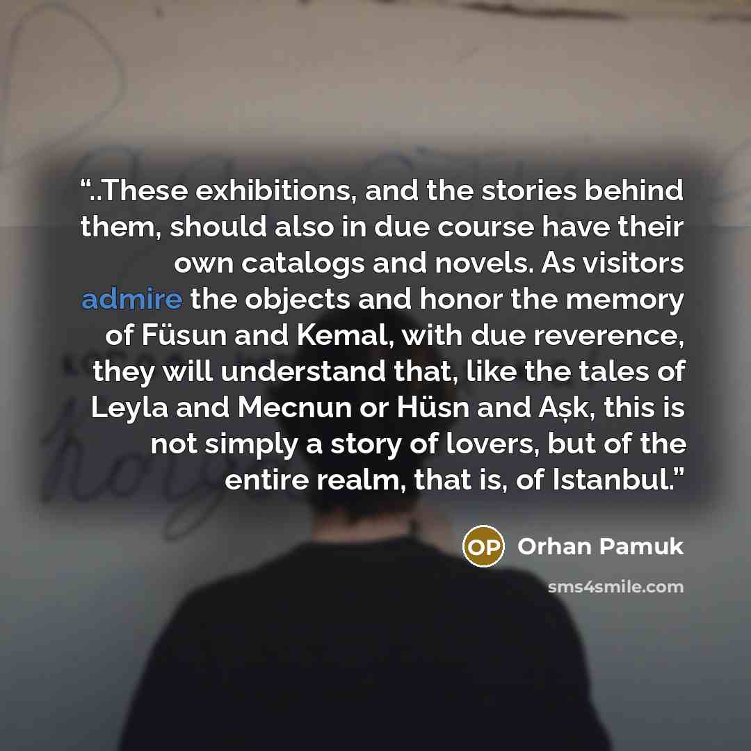 “..These exhibitions, and the stories behind them, should also in due course have their own catalogs and novels. As visitors admire the objects and honor the memory of Füsun and Kemal, with due reverence, they will understand that, like the tales of Leyla and Mecnun or Hüsn and Așk, this is not…” quote by Orhan Pamuk