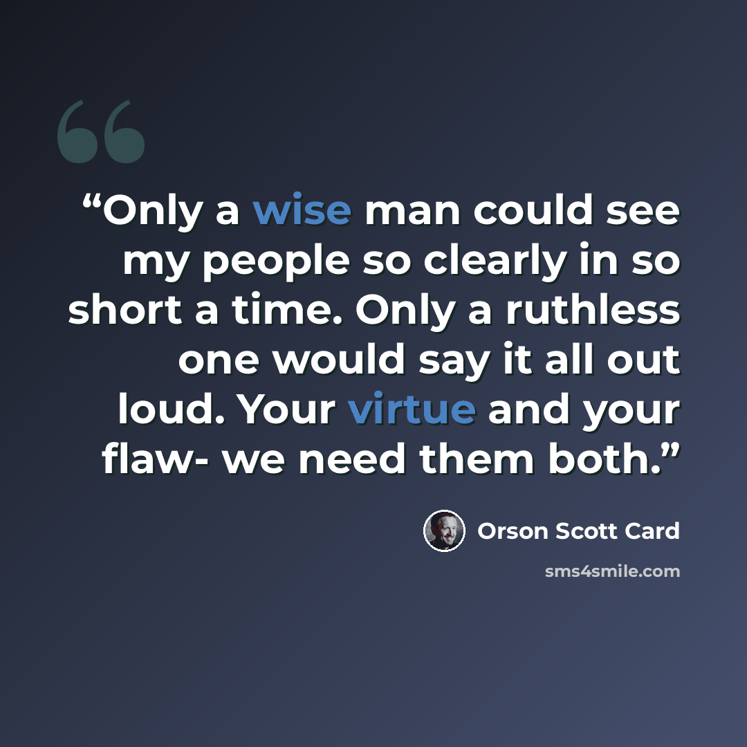 “Only a wise man could see my people so clearly in so short a time. Only a ruthless one would say it all out loud. Your virtue and your flaw- we need them both.” quote by Orson Scott Card