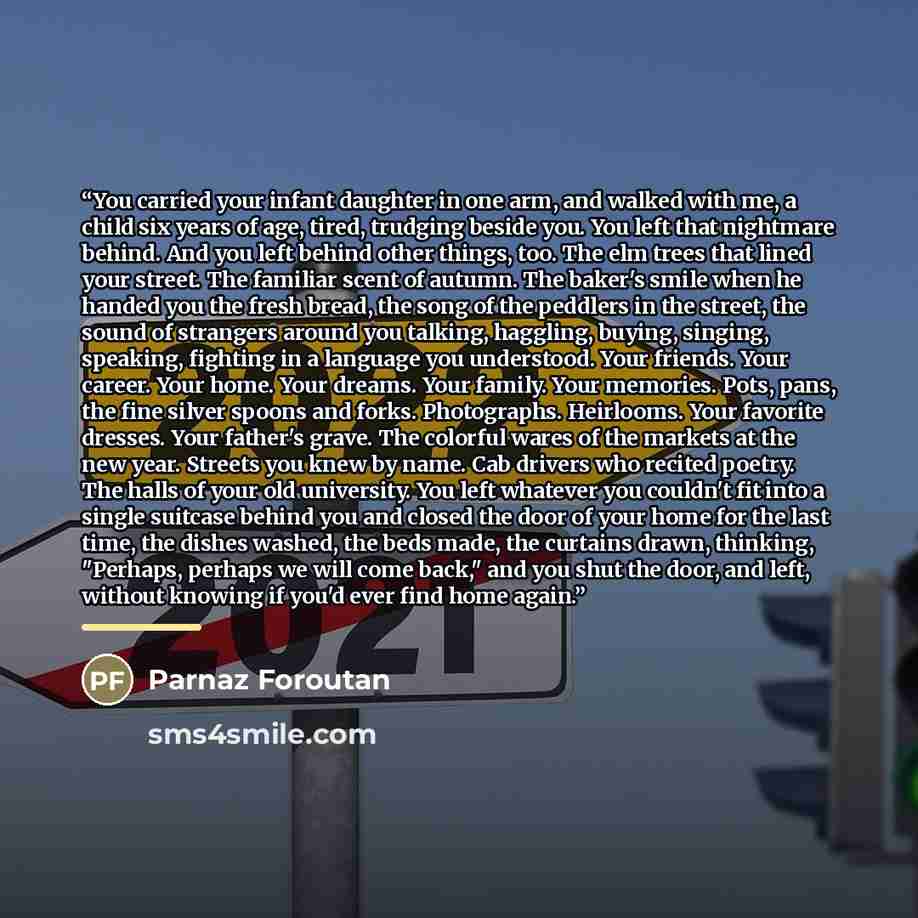 “You carried your infant daughter in one arm, and walked with me, a child six years of age, tired, trudging beside you. You left that nightmare behind. And you left behind other things, too. The elm trees that lined your street. The familiar scent of autumn. The baker's smile when he handed you the…” quote by Parnaz Foroutan