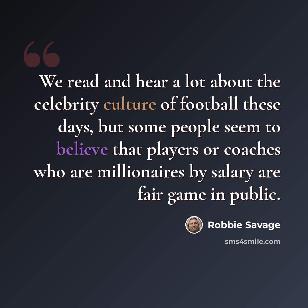 “We read and hear a lot about the celebrity culture of football these days, but some people seem to believe that players or coaches who are millionaires by salary are fair game in public.” quote by Robbie Savage