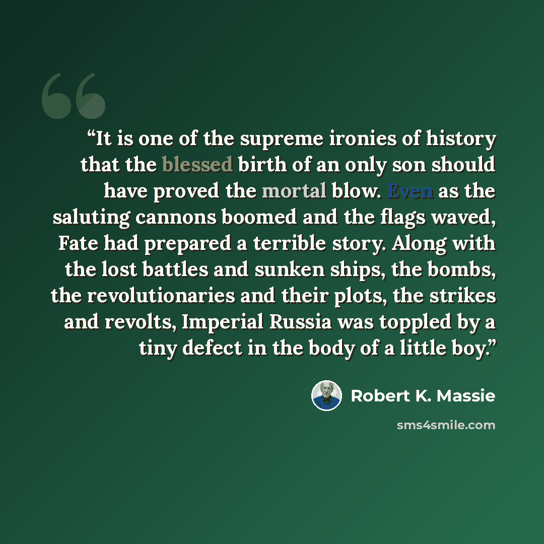 “It is one of the supreme ironies of history that the blessed birth of an only son should have proved the mortal blow. Even as the saluting cannons boomed and the flags waved, Fate had prepared a terrible story. Along with the lost battles and sunken ships, the bombs, the revolutionaries and their…” quote by Robert K. Massie
