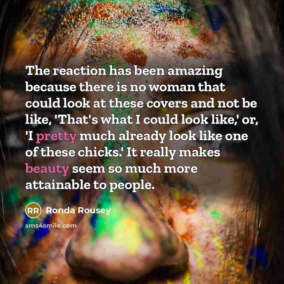 “The reaction has been amazing because there is no woman that could look at these covers and not be like, 'That's what I could look like,' or, 'I pretty much already look like one of these chicks.' It really makes beauty seem so much more attainable to people.” quote by Ronda Rousey
