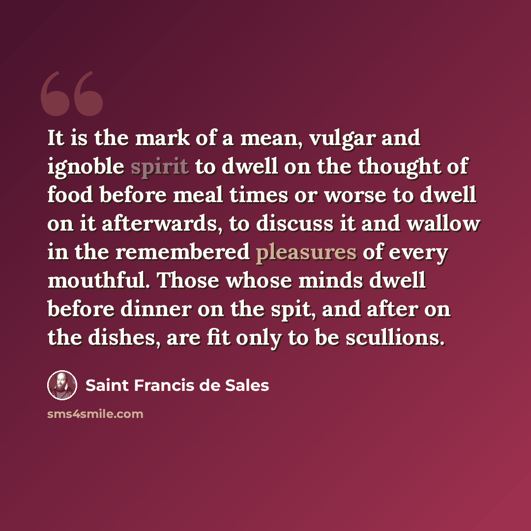 “It is the mark of a mean, vulgar and ignoble spirit to dwell on the thought of food before meal times or worse to dwell on it afterwards, to discuss it and wallow in the remembered pleasures of every mouthful. Those whose minds dwell before dinner on the spit, and after on the dishes, are fit only…” quote by Saint Francis de Sales