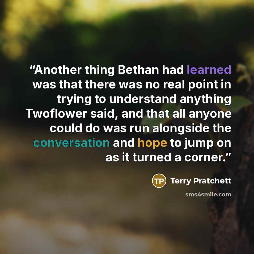“Another thing Bethan had learned was that there was no real point in trying to understand anything Twoflower said, and that all anyone could do was run alongside the conversation and hope to jump on as it turned a corner.” quote by Terry Pratchett