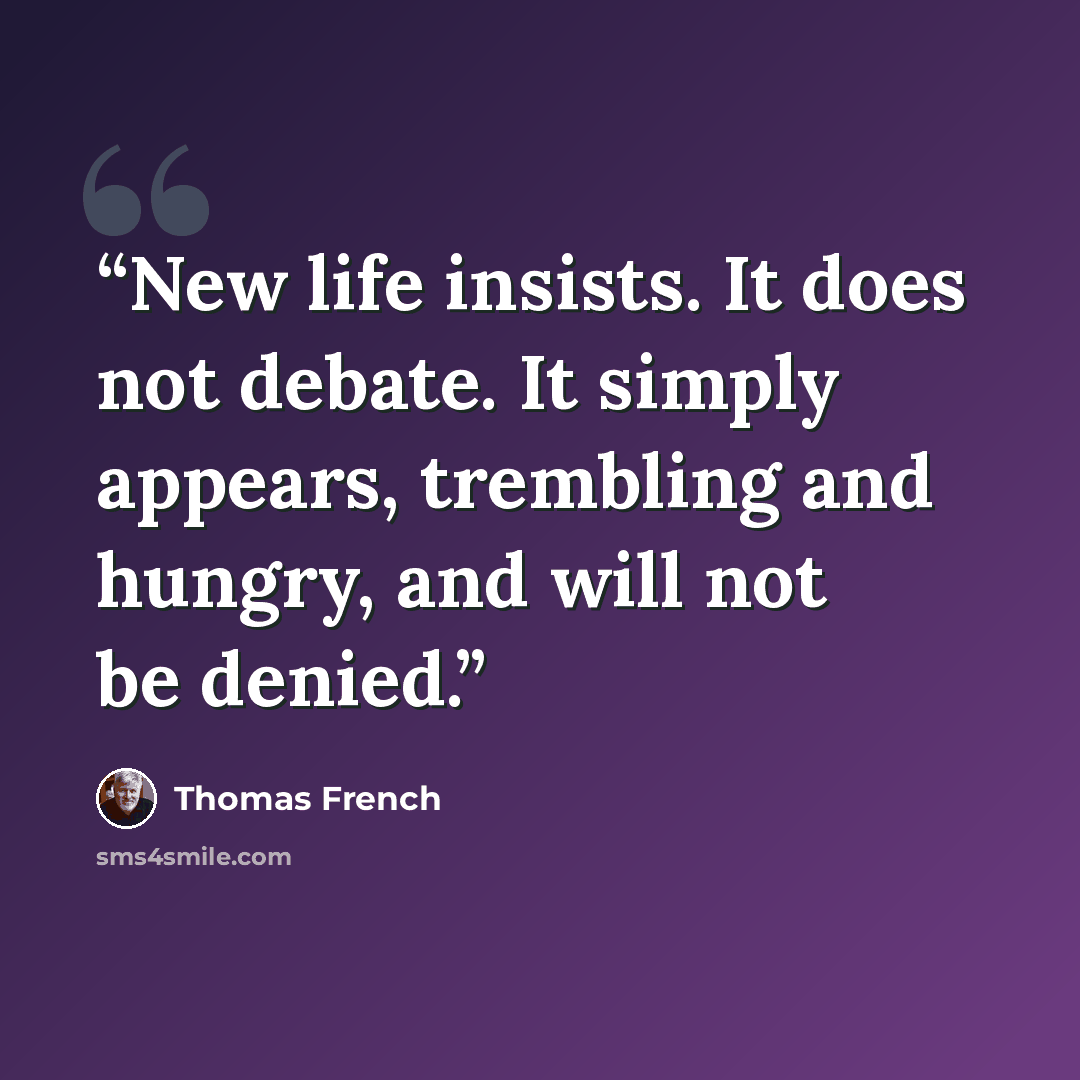 “New life insists. It does not debate. It simply appears, trembling and hungry, and will not be denied.” quote by Thomas French