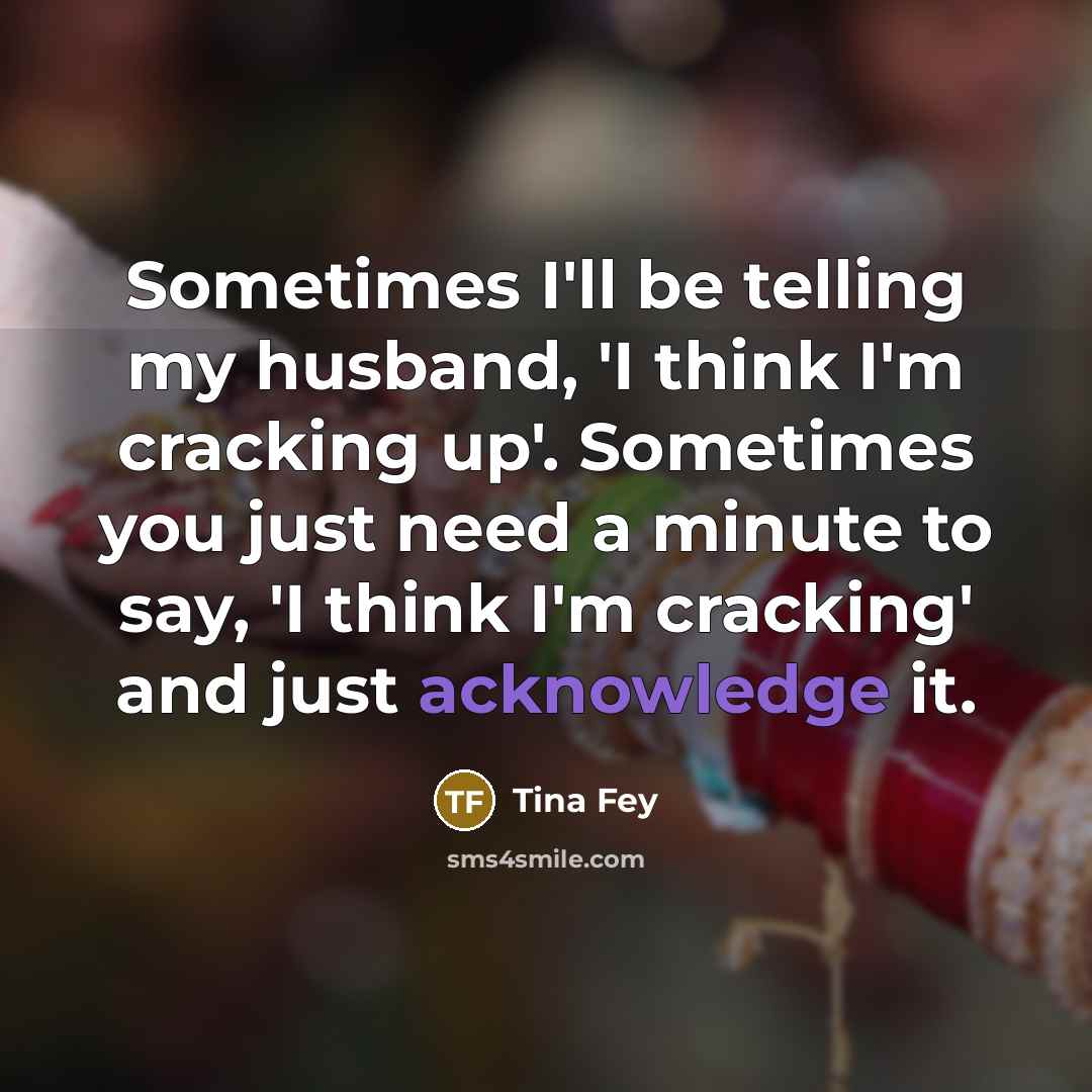 “Sometimes I'll be telling my husband, 'I think I'm cracking up'. Sometimes you just need a minute to say, 'I think I'm cracking' and just acknowledge it.” quote by Tina Fey