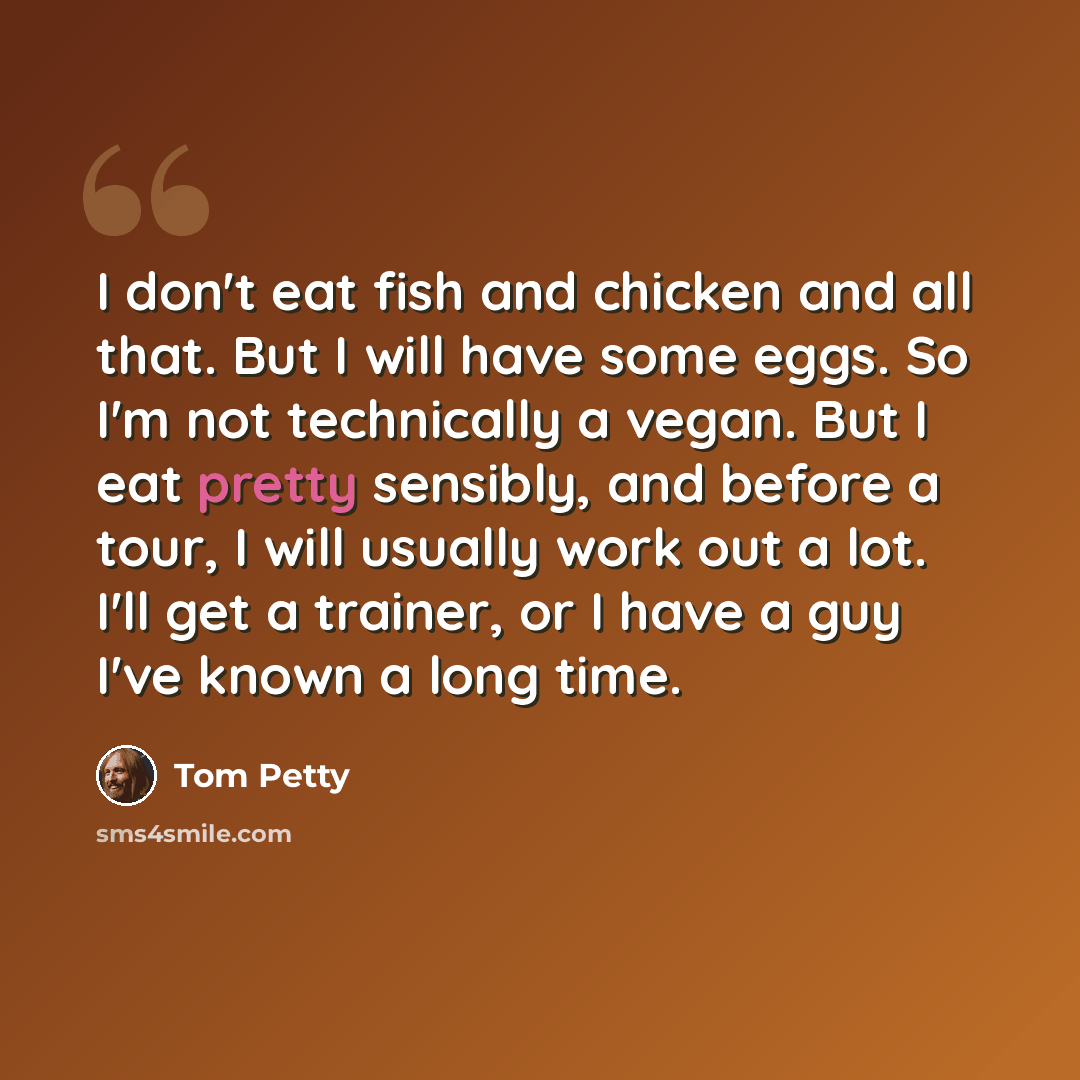 “I don't eat fish and chicken and all that. But I will have some eggs. So I'm not technically a vegan. But I eat pretty sensibly, and before a tour, I will usually work out a lot. I'll get a trainer, or I have a guy I've known a long time.” quote by Tom Petty