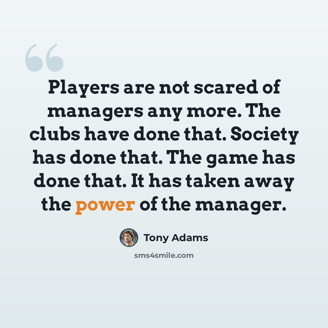 “Players are not scared of managers any more. The clubs have done that. Society has done that. The game has done that. It has taken away the power of the manager.” quote by Tony Adams