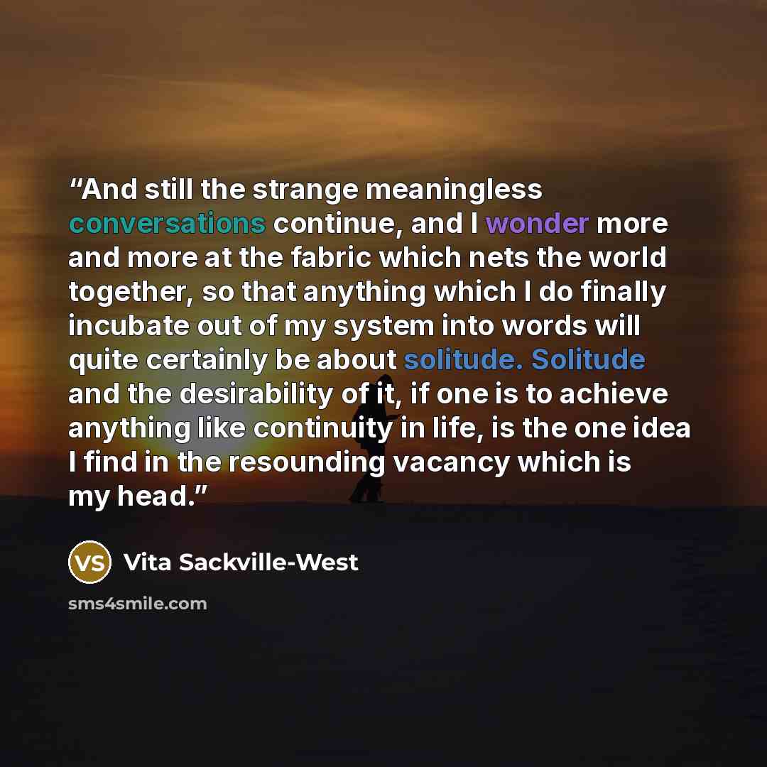 “And still the strange meaningless conversations continue, and I wonder more and more at the fabric which nets the world together, so that anything which I do finally incubate out of my system into words will quite certainly be about solitude. Solitude and the desirability of it, if one is to…” quote by Vita Sackville-West
