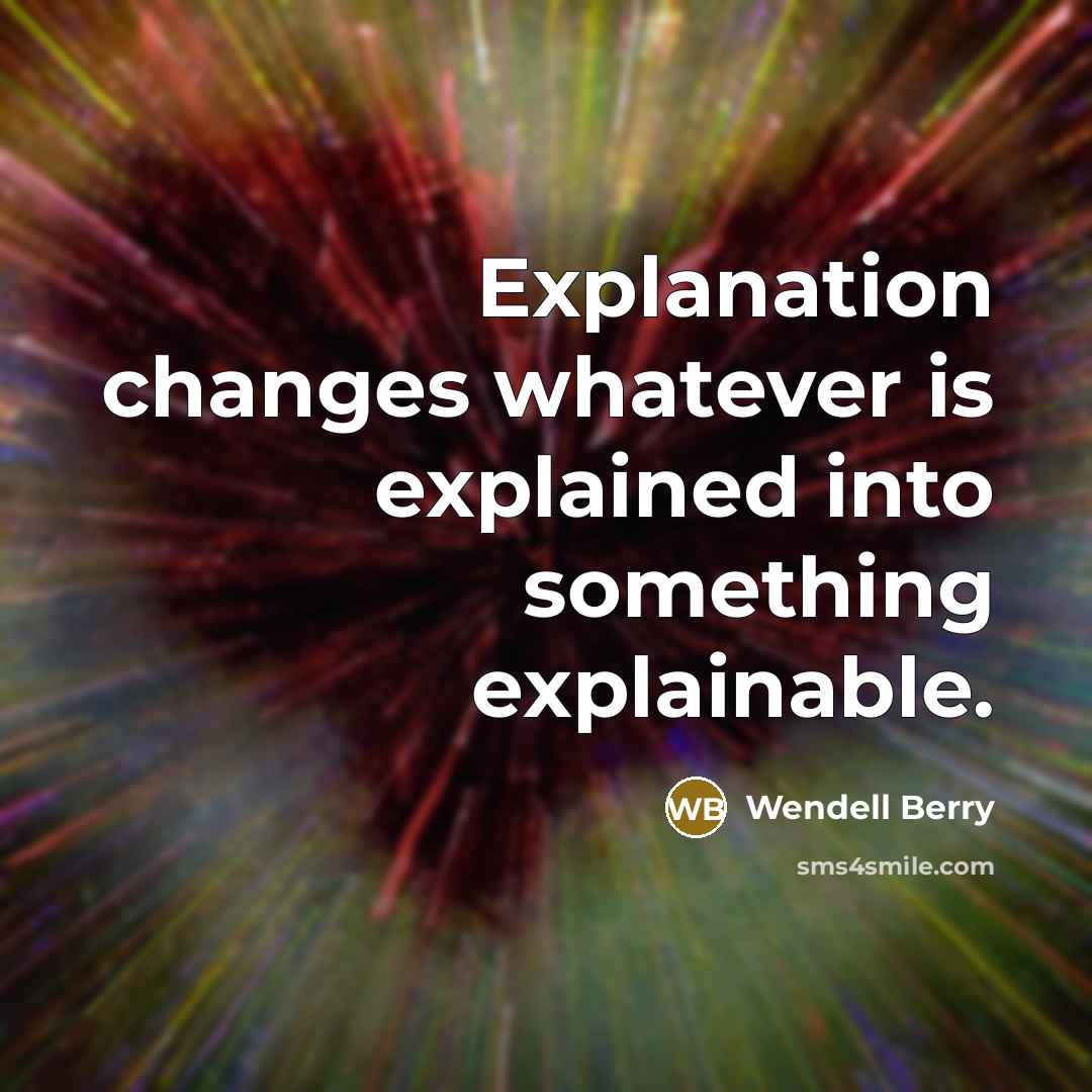 “Explanation changes whatever is explained into something explainable.” quote by Wendell Berry