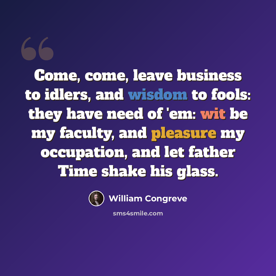 “Come, come, leave business to idlers, and wisdom to fools: they have need of 'em: wit be my faculty, and pleasure my occupation, and let father Time shake his glass.” quote by William Congreve