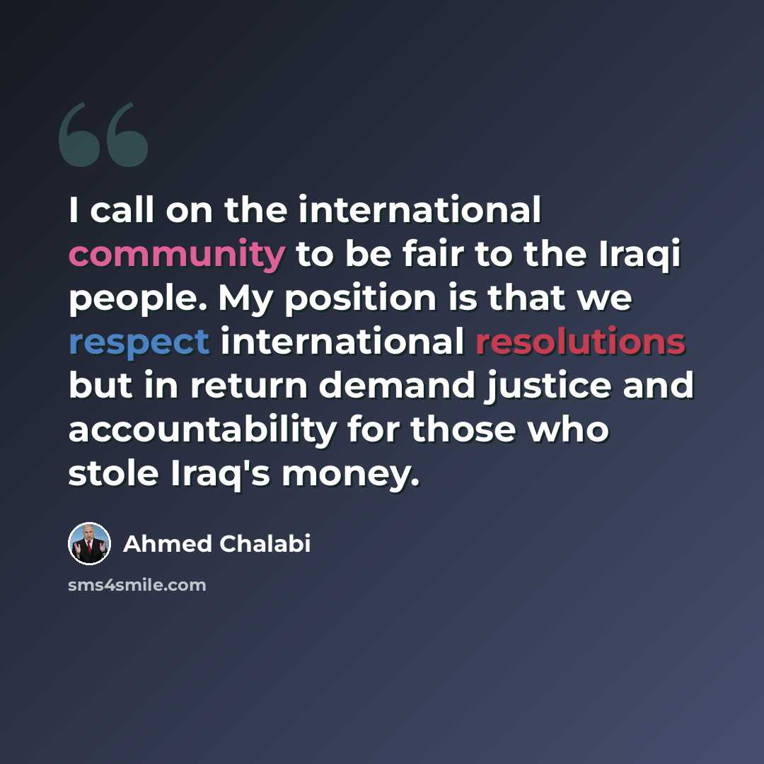“I call on the international community to be fair to the Iraqi people. My position is that we respect international resolutions but in return demand justice and accountability for those who stole Iraq's money.” quote by Ahmed Chalabi