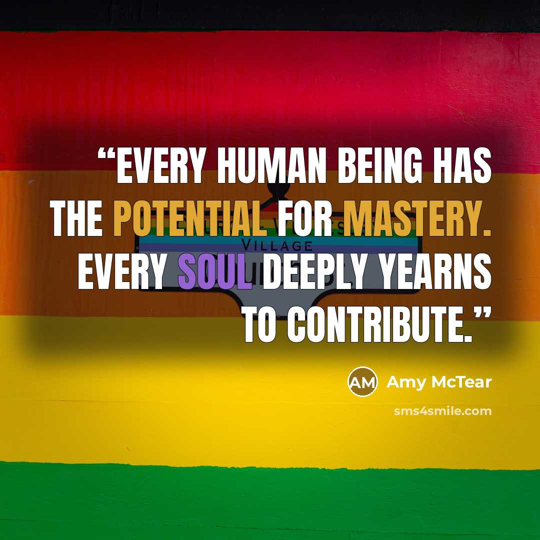 “Every human being has the potential for mastery. Every soul deeply yearns to contribute.” quote by Amy McTear