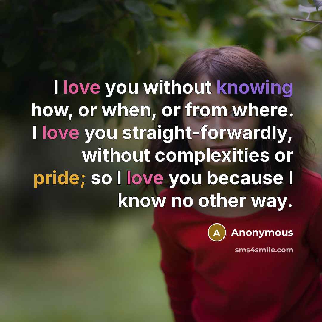 “I love you without knowing how, or when, or from where. I love you straight-forwardly, without complexities or pride; so I love you because I know no other way.” quote by Anonymous