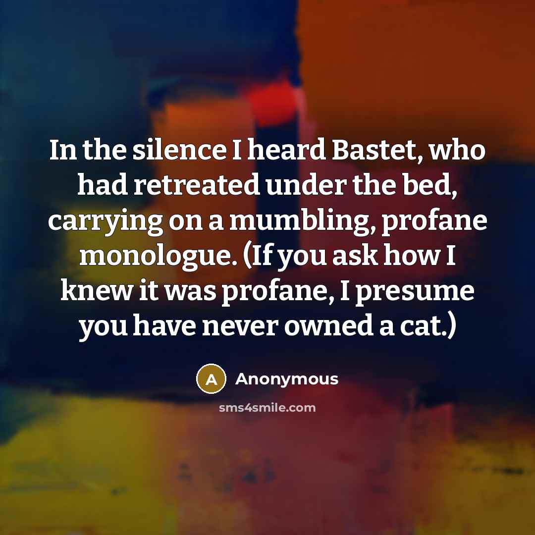 “In the silence I heard Bastet, who had retreated under the bed, carrying on a mumbling, profane monologue. (If you ask how I knew it was profane, I presume you have never owned a cat.)” quote by Anonymous