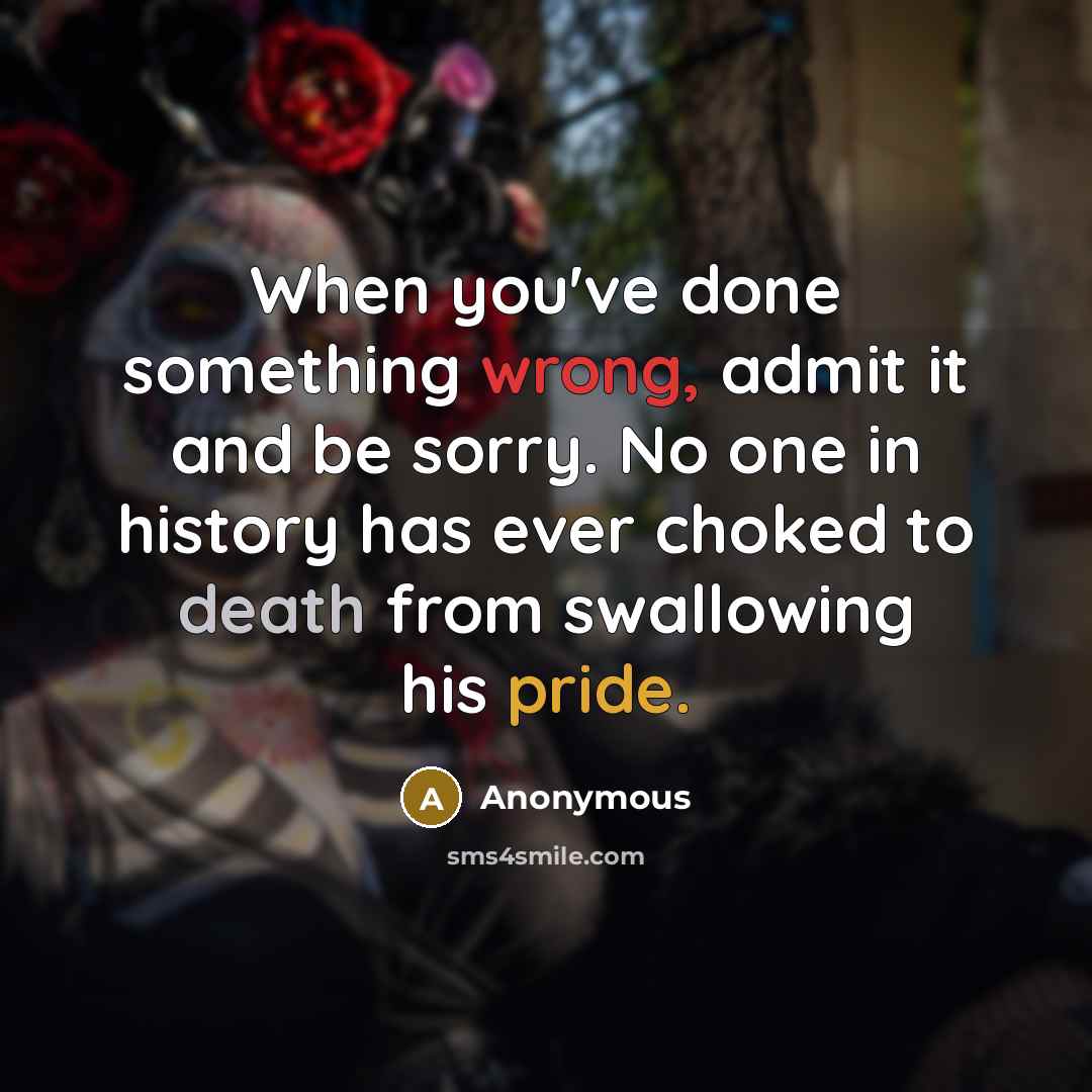 “When you've done something wrong, admit it and be sorry. No one in history has ever choked to death from swallowing his pride.” quote by Anonymous