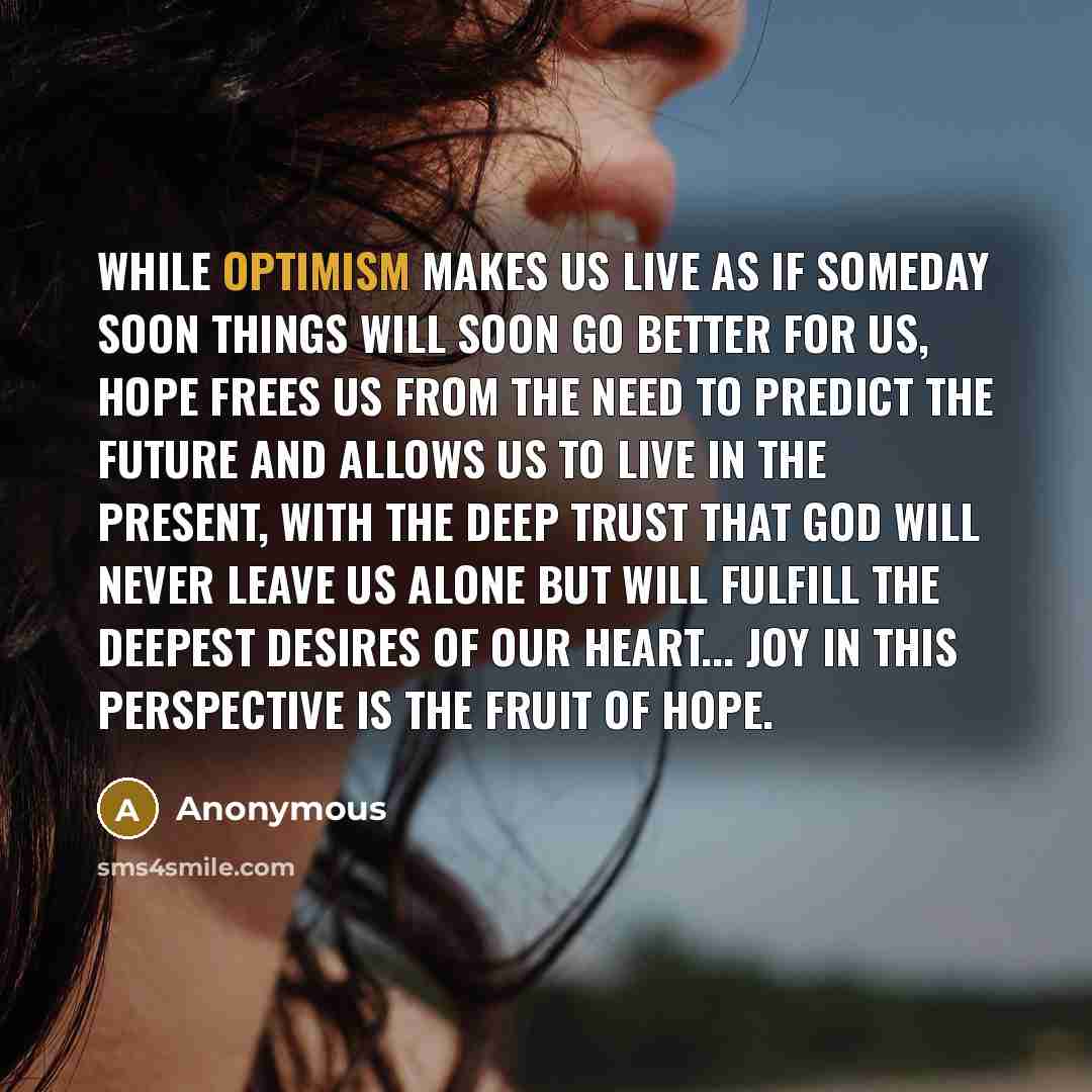 “While optimism makes us live as if someday soon things will soon go better for us, hope frees us from the need to predict the future and allows us to live in the present, with the deep trust that God will never leave us alone but will fulfill the deepest desires of our heart... Joy in this…” quote by Anonymous