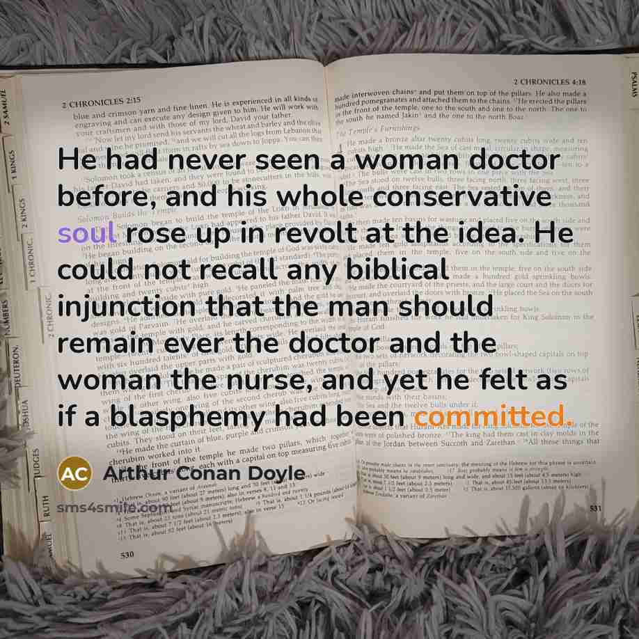 “He had never seen a woman doctor before, and his whole conservative soul rose up in revolt at the idea. He could not recall any biblical injunction that the man should remain ever the doctor and the woman the nurse, and yet he felt as if a blasphemy had been committed.” quote by Arthur Conan Doyle