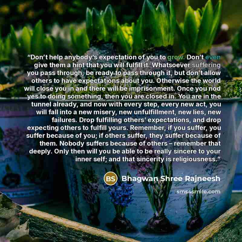 “Don’t help anybody’s expectation of you to grow. Don’t even give them a hint that you will fulfill it. Whatsoever suffering you pass through, be ready to pass through it, but don’t allow others to have expectations about you. Otherwise the world will close you in and there will be imprisonment…” quote by Bhagwan Shree Rajneesh