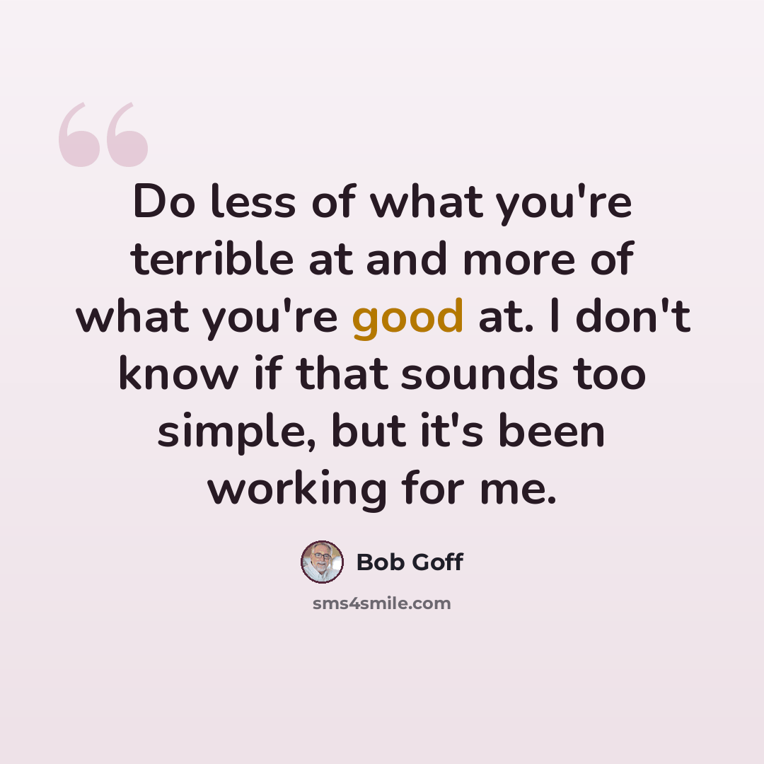 “Do less of what you're terrible at and more of what you're good at. I don't know if that sounds too simple, but it's been working for me.” quote by Bob Goff