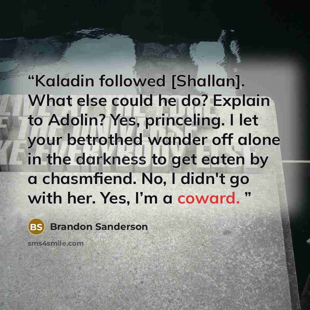 “Kaladin followed [Shallan]. What else could he do? Explain to Adolin? Yes, princeling. I let your betrothed wander off alone in the darkness to get eaten by a chasmfiend. No, I didn't go with her. Yes, I’m a coward.” quote by Brandon Sanderson