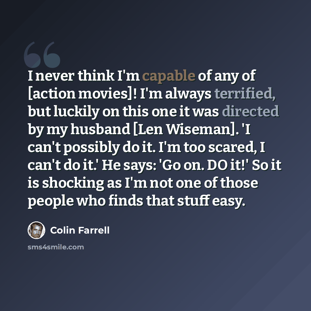 “I never think I'm capable of any of [action movies]! I'm always terrified, but luckily on this one it was directed by my husband [Len Wiseman]. 'I can't possibly do it. I'm too scared, I can't do it.' He says: 'Go on. DO it!' So it is shocking as I'm not one of those people who finds that stuff…” quote by Colin Farrell