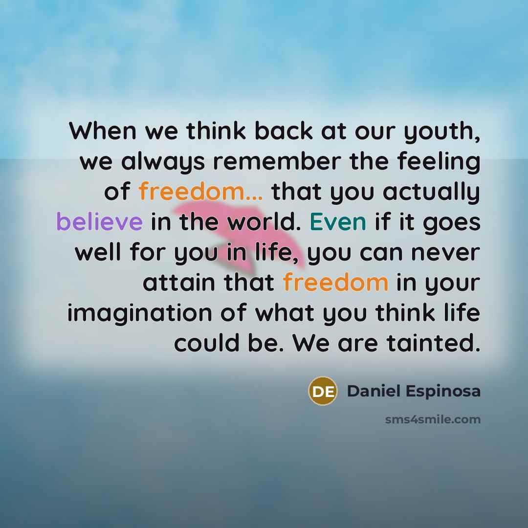 “When we think back at our youth, we always remember the feeling of freedom... that you actually believe in the world. Even if it goes well for you in life, you can never attain that freedom in your imagination of what you think life could be. We are tainted.” quote by Daniel Espinosa