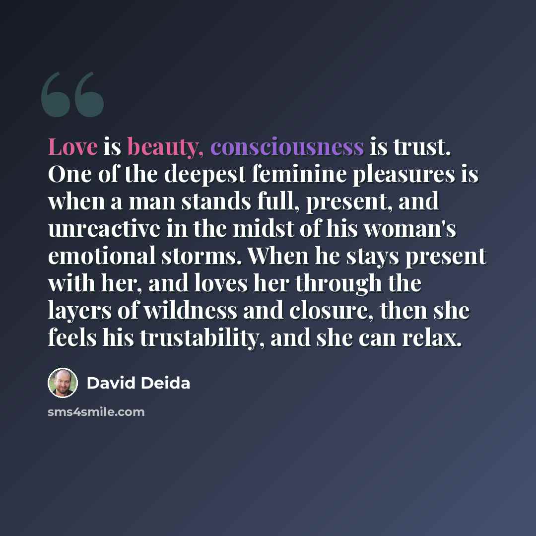 “Love is beauty, consciousness is trust. One of the deepest feminine pleasures is when a man stands full, present, and unreactive in the midst of his woman's emotional storms. When he stays present with her, and loves her through the layers of wildness and closure, then she feels his trustability…” quote by David Deida