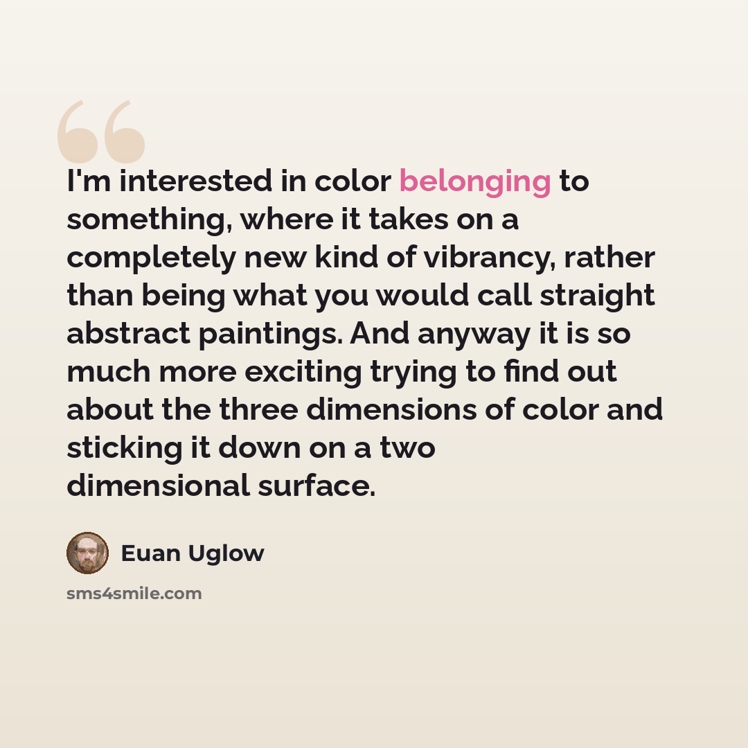 “I'm interested in color belonging to something, where it takes on a completely new kind of vibrancy, rather than being what you would call straight abstract paintings. And anyway it is so much more exciting trying to find out about the three dimensions of color and sticking it down on a two…” quote by Euan Uglow