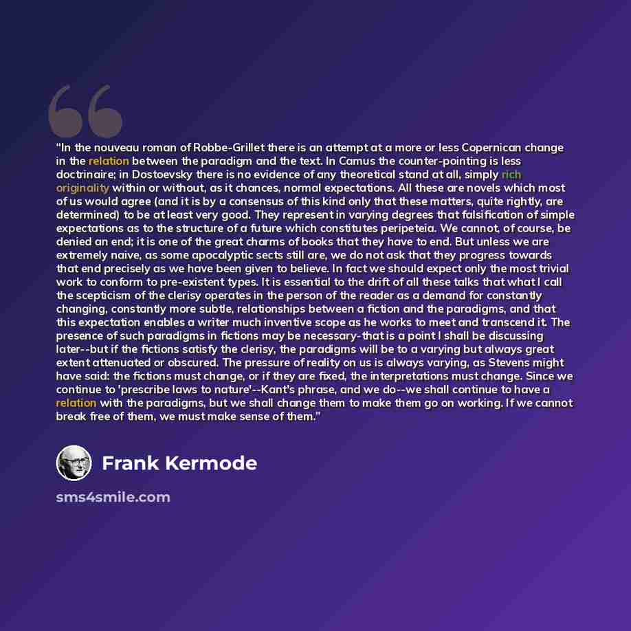 “In the nouveau roman of Robbe-Grillet there is an attempt at a more or less Copernican change in the relation between the paradigm and the text. In Camus the counter-pointing is less doctrinaire; in Dostoevsky there is no evidence of any theoretical stand at all, simply rich originality within or…” quote by Frank Kermode