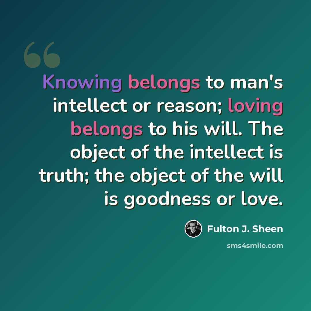 “Knowing belongs to man's intellect or reason; loving belongs to his will. The object of the intellect is truth; the object of the will is goodness or love.” quote by Fulton J. Sheen