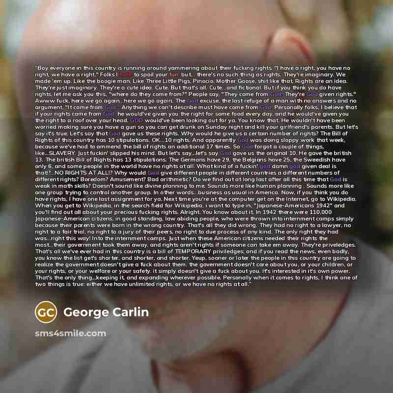“Boy everyone in this country is running around yammering about their fucking rights. "I have a right, you have no right, we have a right." Folks I hate to spoil your fun, but... there's no such thing as rights. They're imaginary. We made 'em up. Like the boogie man. Like Three Little Pigs…” quote by George Carlin