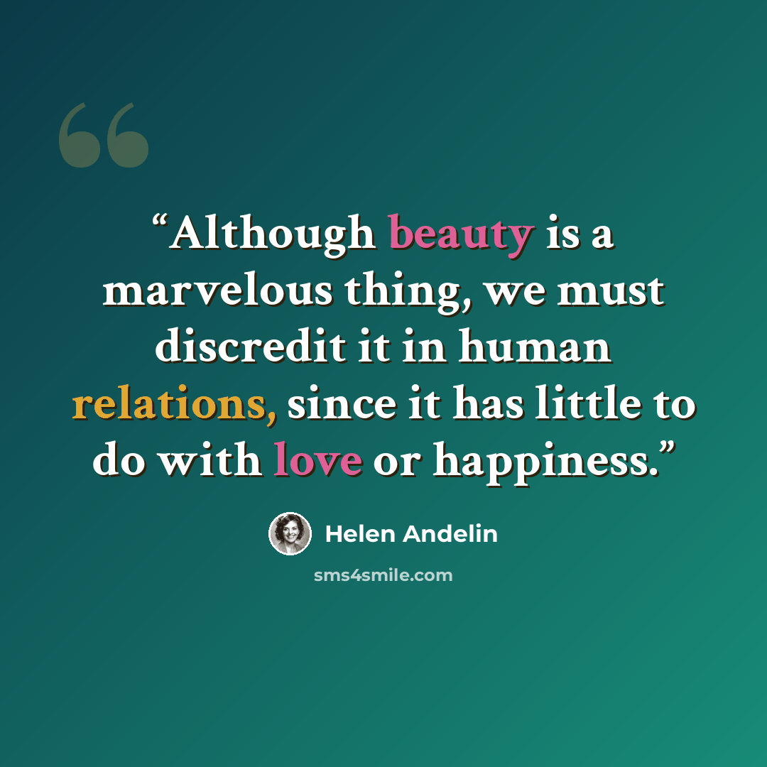 “Although beauty is a marvelous thing, we must discredit it in human relations, since it has little to do with love or happiness.” quote by Helen Andelin