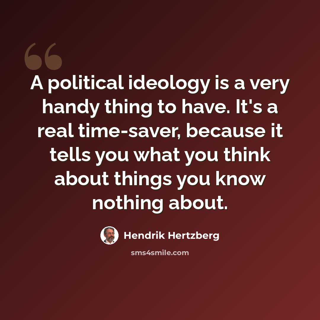 “A political ideology is a very handy thing to have. It's a real time-saver, because it tells you what you think about things you know nothing about.” quote by Hendrik Hertzberg