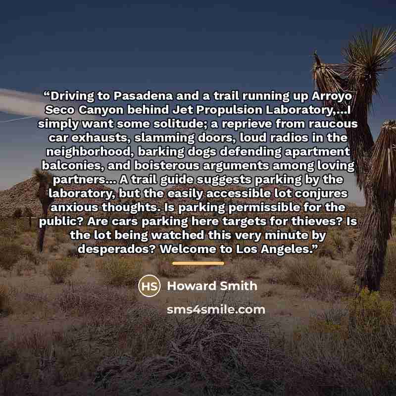 “Driving to Pasadena and a trail running up Arroyo Seco Canyon behind Jet Propulsion Laboratory,...I simply want some solitude; a reprieve from raucous car exhausts, slamming doors, loud radios in the neighborhood, barking dogs defending apartment balconies, and boisterous arguments among loving…” quote by Howard Smith