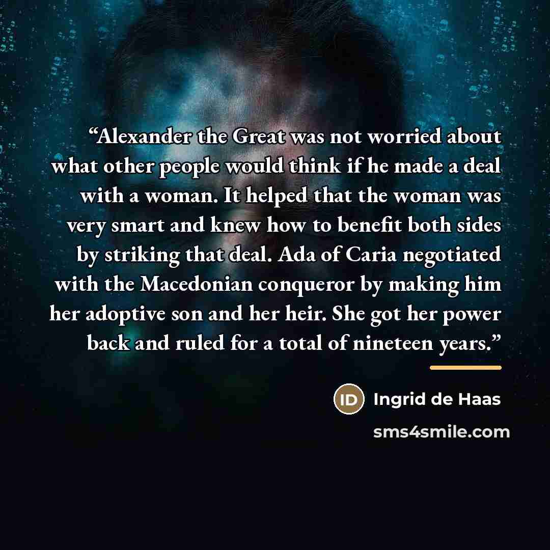 “Alexander the Great was not worried about what other people would think if he made a deal with a woman. It helped that the woman was very smart and knew how to benefit both sides by striking that deal. Ada of Caria negotiated with the Macedonian conqueror by making him her adoptive son and her…” quote by Ingrid de Haas