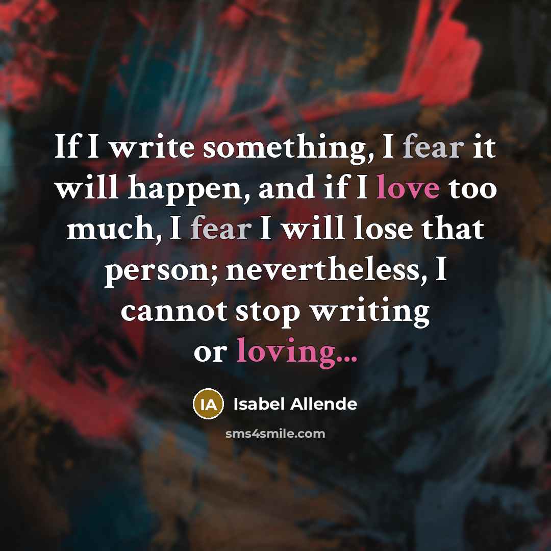“If I write something, I fear it will happen, and if I love too much, I fear I will lose that person; nevertheless, I cannot stop writing or loving...” quote by Isabel Allende