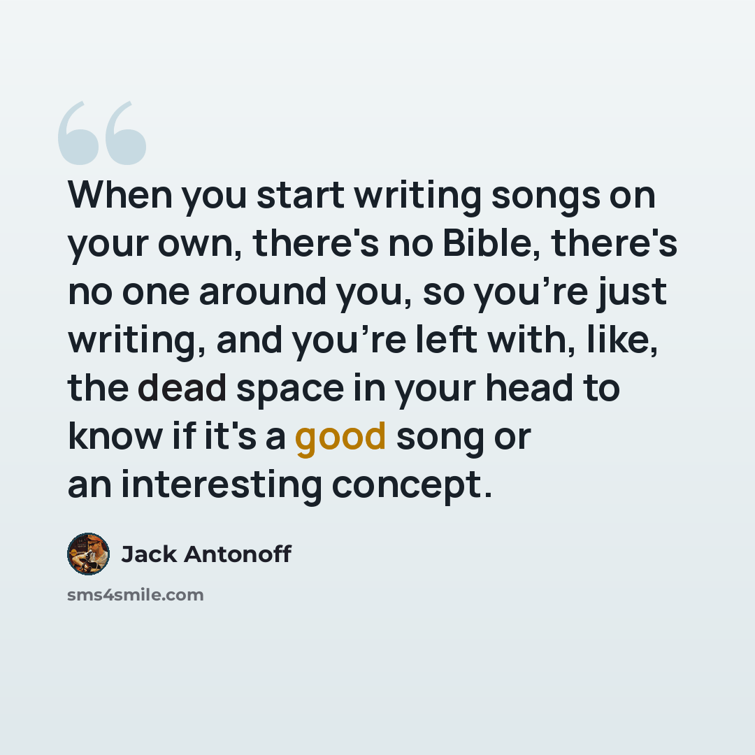 “When you start writing songs on your own, there's no Bible, there's no one around you, so you're just writing, and you're left with, like, the dead space in your head to know if it's a good song or an interesting concept.” quote by Jack Antonoff