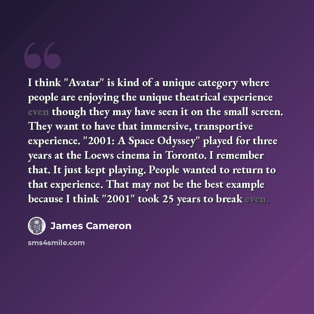 “I think "Avatar" is kind of a unique category where people are enjoying the unique theatrical experience even though they may have seen it on the small screen. They want to have that immersive, transportive experience. "2001: A Space Odyssey" played for three years at the Loews cinema in Toronto…” quote by James Cameron
