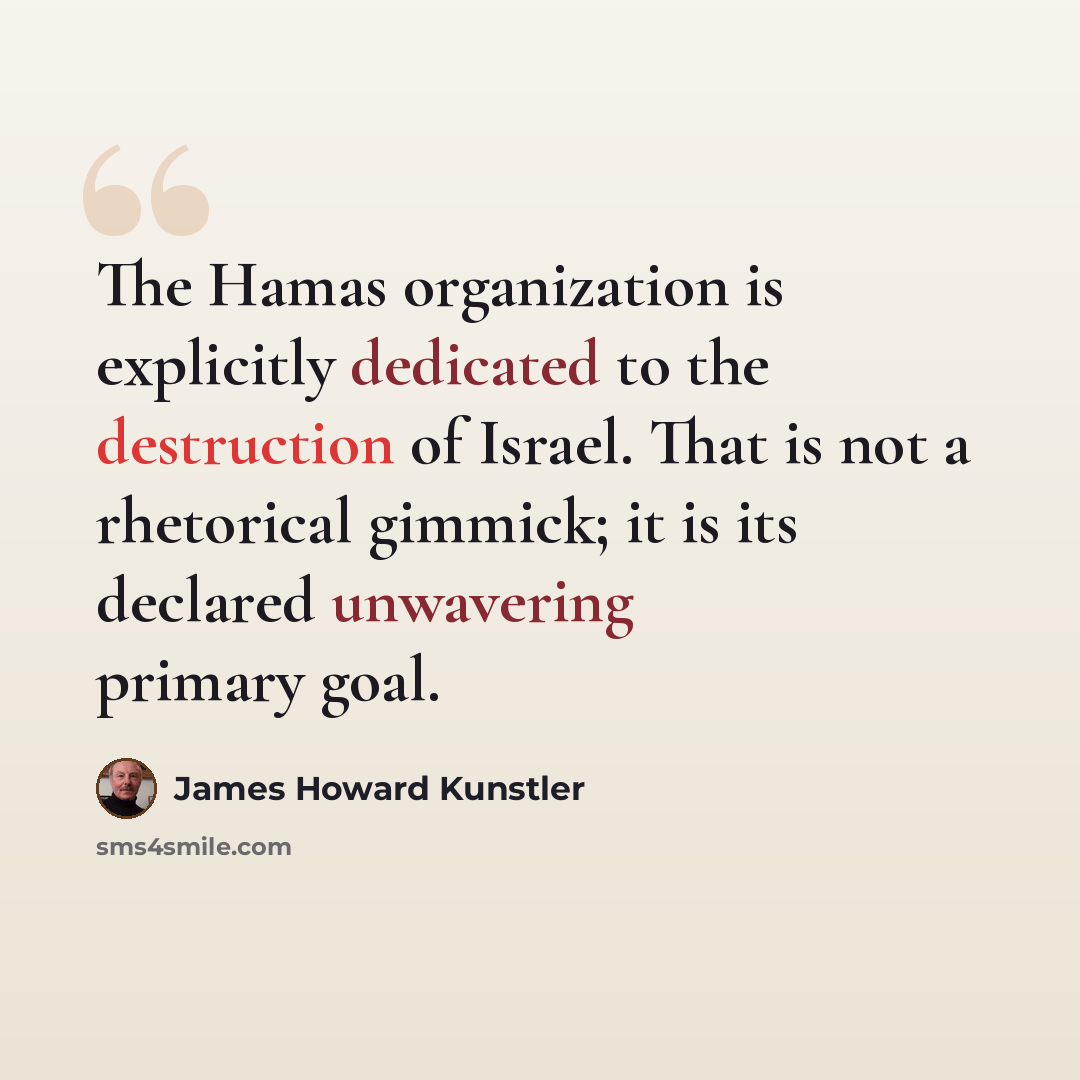 “The Hamas organization is explicitly dedicated to the destruction of Israel. That is not a rhetorical gimmick; it is its declared unwavering primary goal.” quote by James Howard Kunstler