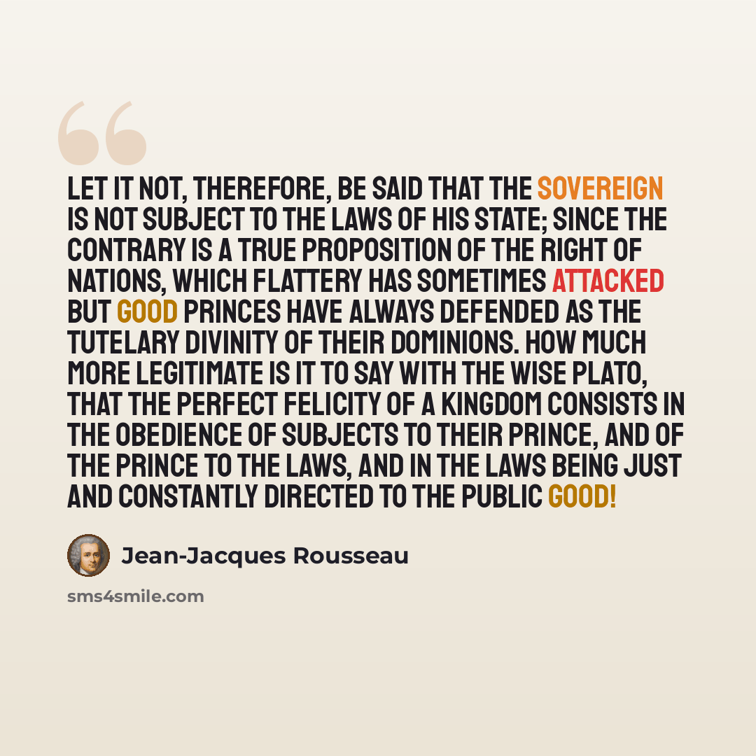 “Let it not, therefore, be said that the Sovereign is not subject to the laws of his State; since the contrary is a true proposition of the right of nations, which flattery has sometimes attacked but good princes have always defended as the tutelary divinity of their dominions. How much more…” quote by Jean-Jacques Rousseau