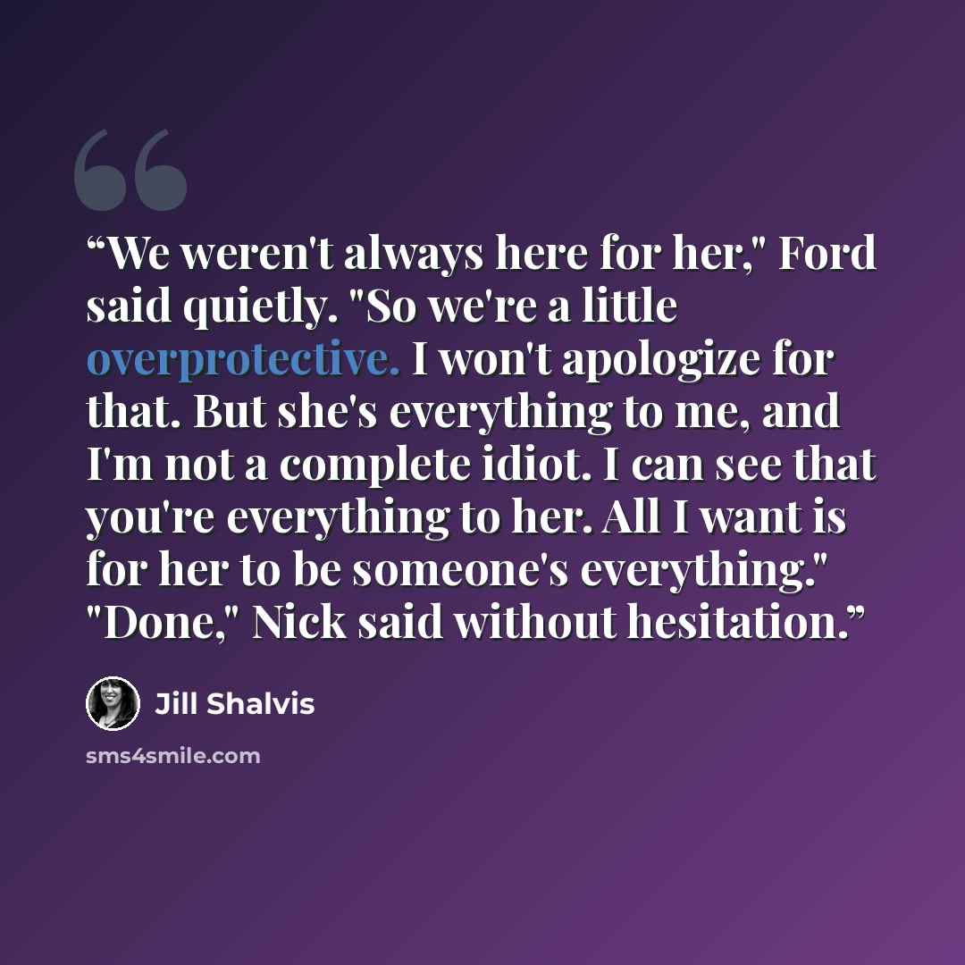 “We weren't always here for her," Ford said quietly. "So we're a little overprotective. I won't apologize for that. But she's everything to me, and I'm not a complete idiot. I can see that you're everything to her. All I want is for her to be someone's everything." "Done," Nick said without…” quote by Jill Shalvis