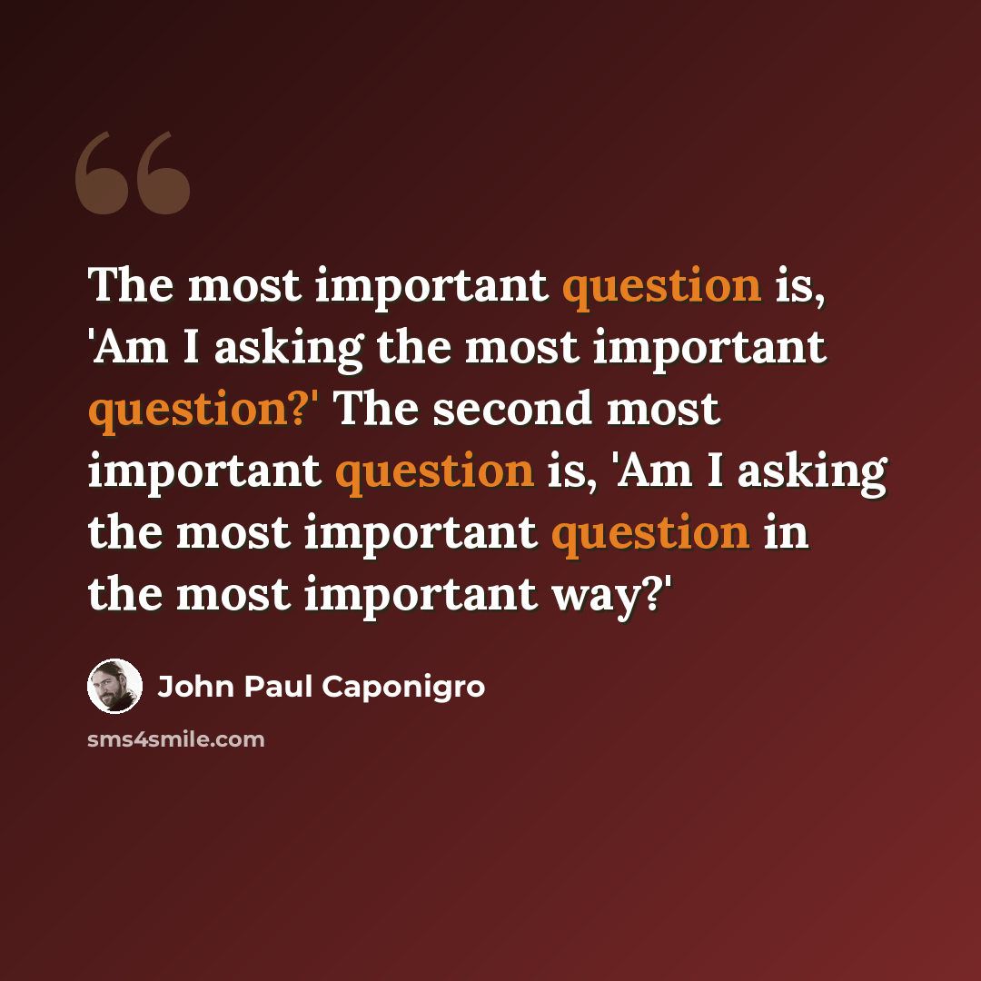“The most important question is, 'Am I asking the most important question?' The second most important question is, 'Am I asking the most important question in the most important way?'” quote by John Paul Caponigro