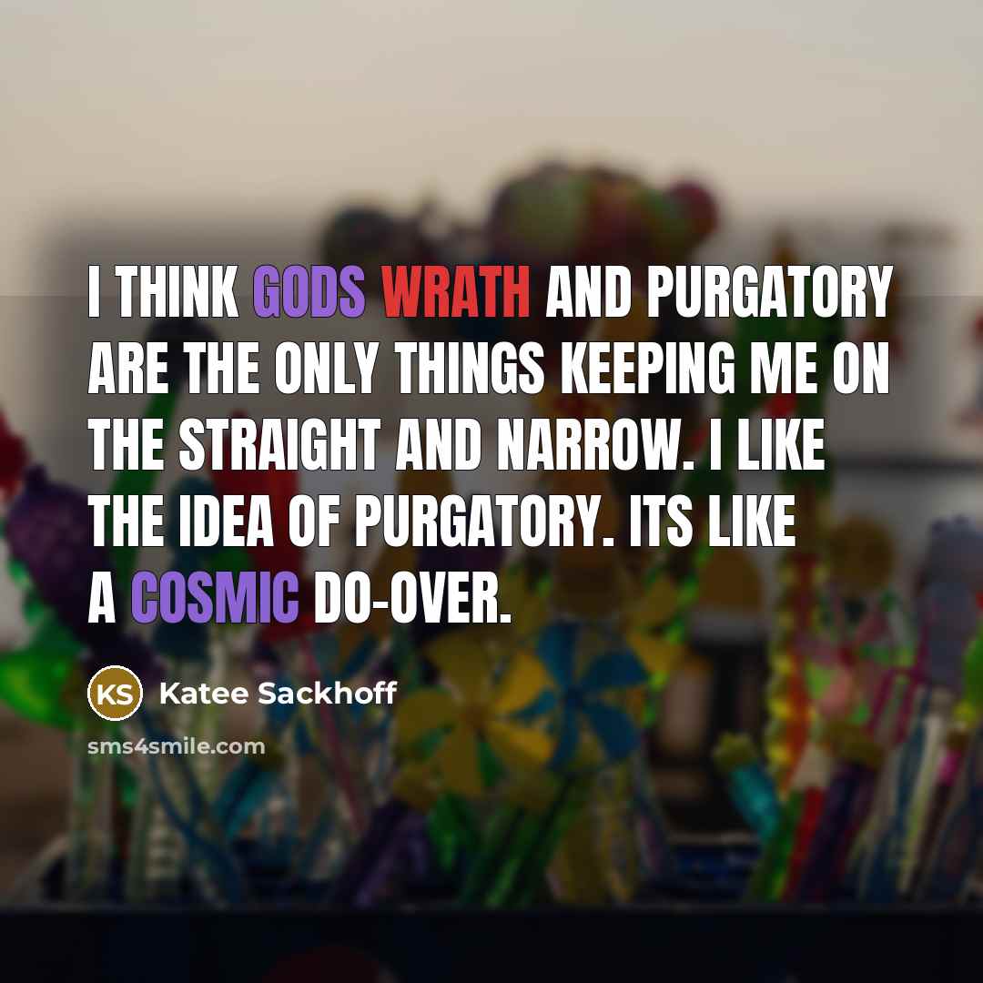 “I think Gods wrath and purgatory are the only things keeping me on the straight and narrow. I like the idea of purgatory. Its like a cosmic do-over.” quote by Katee Sackhoff