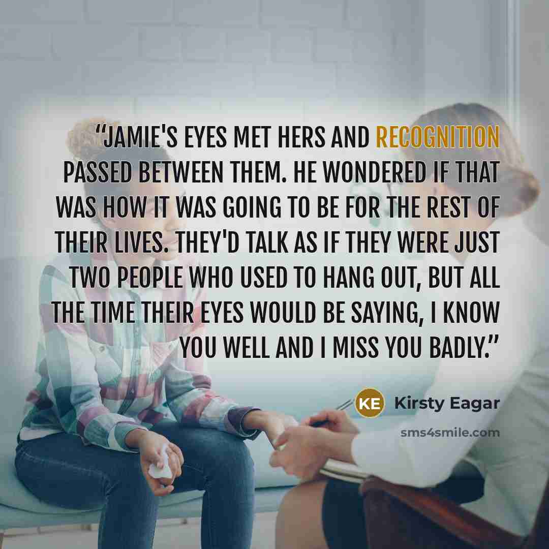 “Jamie's eyes met hers and recognition passed between them. He wondered if that was how it was going to be for the rest of their lives. They'd talk as if they were just two people who used to hang out, but all the time their eyes would be saying, I know you well and I miss you badly.” quote by Kirsty Eagar